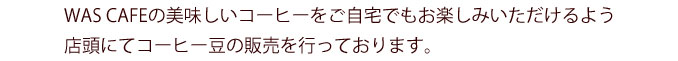 WAS CAFEの美味しいコーヒーをご自宅でもお楽しみいただけるよう店頭にてコーヒー豆の販売を行っております