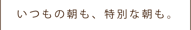 いつもの朝も、特別な朝も。