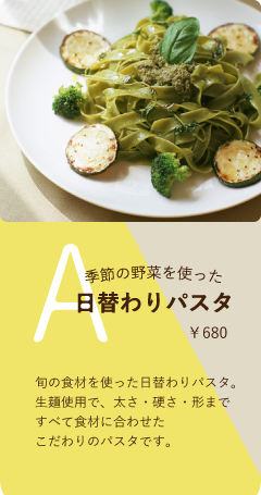 Aセット　￥680　季節の野菜を使った日替わりパスタ　旬の食材を使った日替わりパスタ。生麺使用で、太さ・硬さ・形まですべて食材に合わせたこだわりのパスタです。