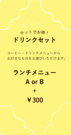 セットでお得！ドリンクセット　A or B＋￥300　コーヒー・ドリンクメニューからお好きなものをお選びいただけます。