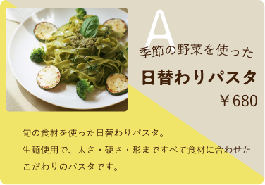 Aセット　￥680　季節の野菜を使った日替わりパスタ　旬の食材を使った日替わりパスタ。生麺使用で、太さ・硬さ・形まですべて食材に合わせたこだわりのパスタです。