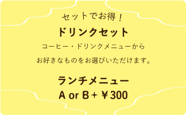 セットでお得！ドリンクセット　A or B＋￥300　コーヒー・ドリンクメニューからお好きなものをお選びいただけます。