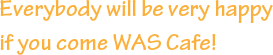 Everybody will be very happy if you come WAS Cafe!