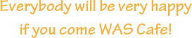 Everybody will be very happy if you come WAS Cafe!