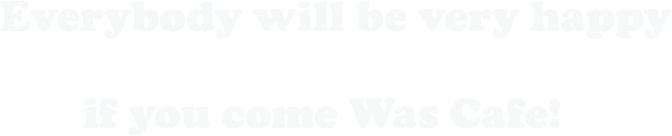 Everybody will be very happy if you come Was Cafe!