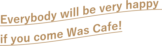 Everybody will be very happy if you come Was Cafe!