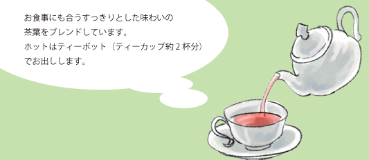 お食事にも合うすっきりとした味わいの
          茶葉をブレンドしています。
          ホットはティーポット（ティーカップ約2杯分）
          でお出しします。