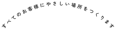 すべてのお客様にやさしい場所をつくります